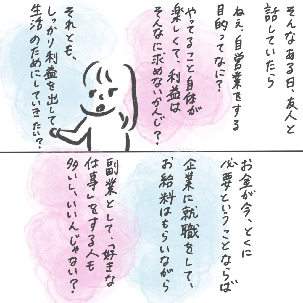 そんなある日、友人と話していたら、
「ねえ、自営業をする目的って何？　やってること自体が楽しくて、利益は求めない？それとも、しっかり利益を出して、生活のためにしていきたい？お金が今とくに必要ということならば、企業に就職してお給料もらいながら、副業として「好きな仕事」をする人も多いし、いいんじゃない？」