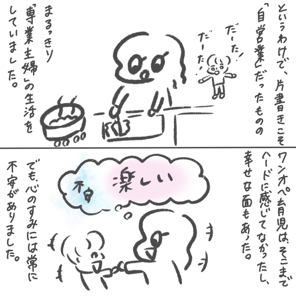 というわけで、肩書こそ自営業だったものの、まるっきり専業主婦の生活をしていました。ワンオペ育児はそこまで大変じゃなかったし、幸せな面もあった。でも、心の隅には常に不安がありました。